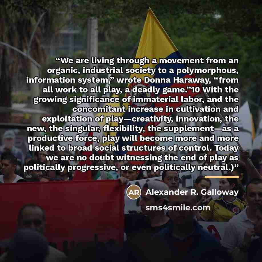 “We are living through a movement from an organic, industrial society to a polymorphous, information system,” wrote Donna Haraway, “from all work to all play, a deadly game.”10 With the growing significance of immaterial labor, and the concomitant increase in cultivation and exploitation of…” quote by Alexander R. Galloway