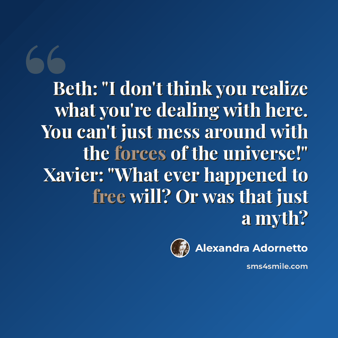 “Beth: "I don't think you realize what you're dealing with here. You can't just mess around with the forces of the universe!" Xavier: "What ever happened to free will? Or was that just a myth?” quote by Alexandra Adornetto