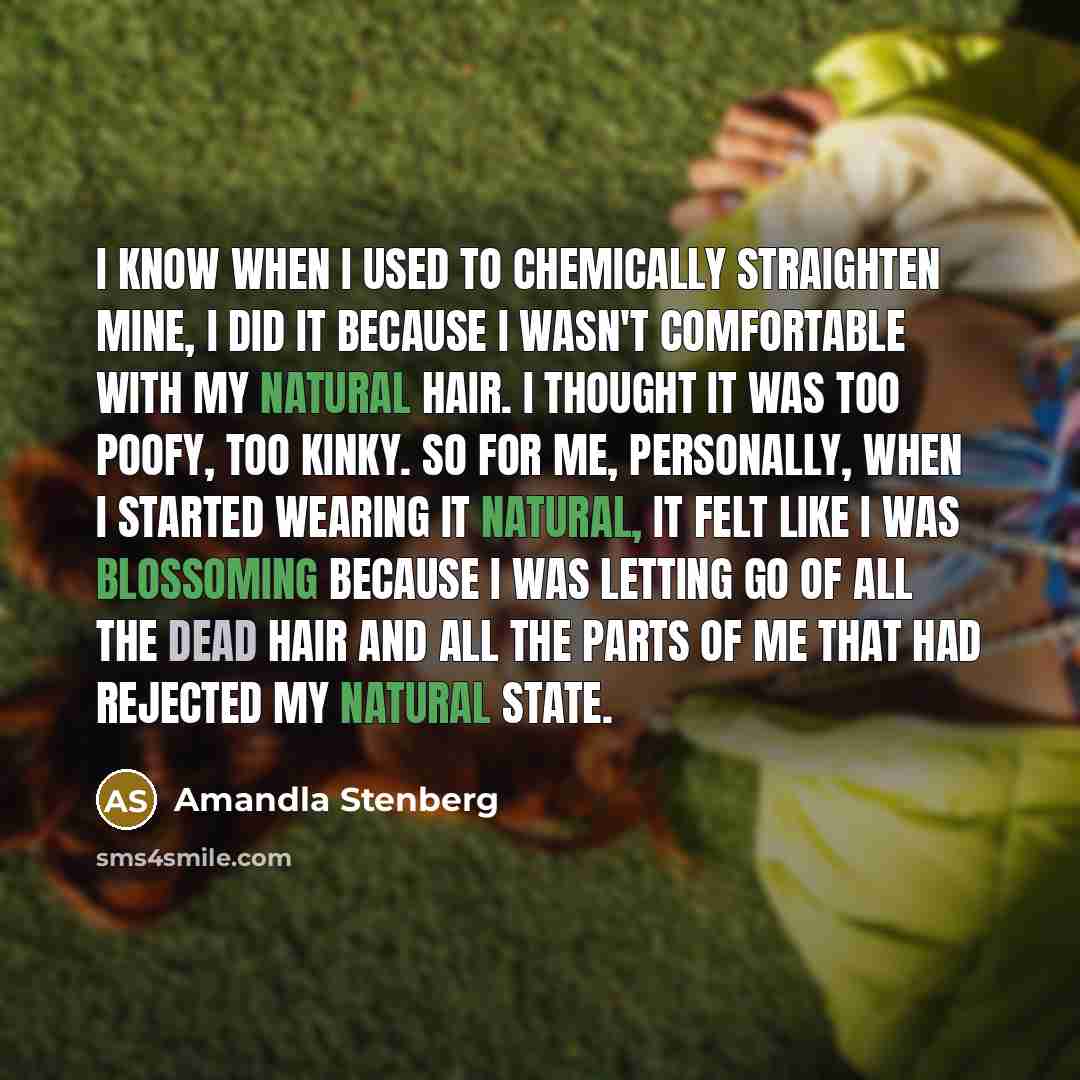 “I know when I used to chemically straighten mine, I did it because I wasn't comfortable with my natural hair. I thought it was too poofy, too kinky. So for me, personally, when I started wearing it natural, it felt like I was blossoming because I was letting go of all the dead hair and all the…” quote by Amandla Stenberg