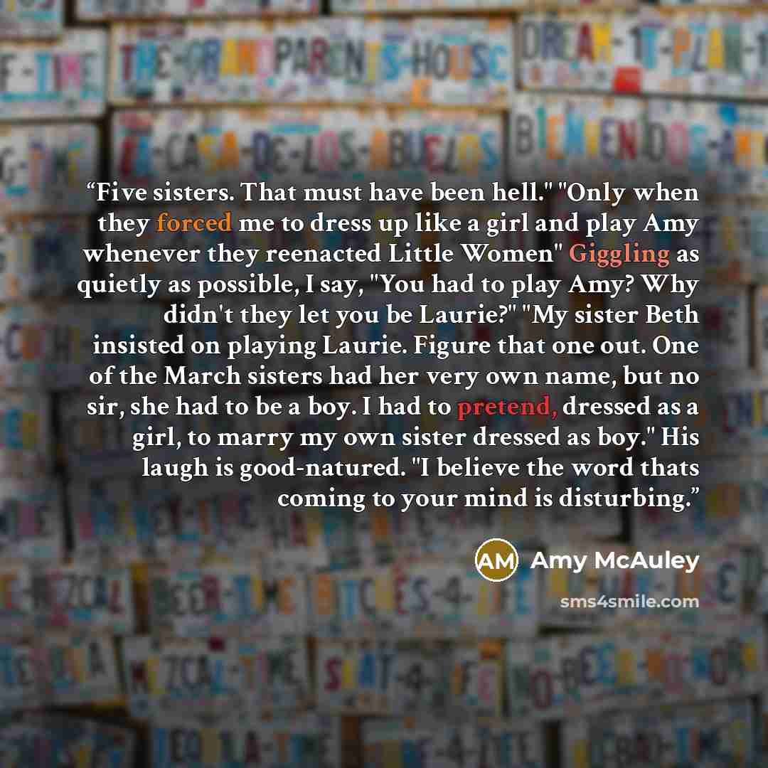“Five sisters. That must have been hell." "Only when they forced me to dress up like a girl and play Amy whenever they reenacted Little Women" Giggling as quietly as possible, I say, "You had to play Amy? Why didn't they let you be Laurie?" "My sister Beth insisted on playing Laurie. Figure that…” quote by Amy McAuley