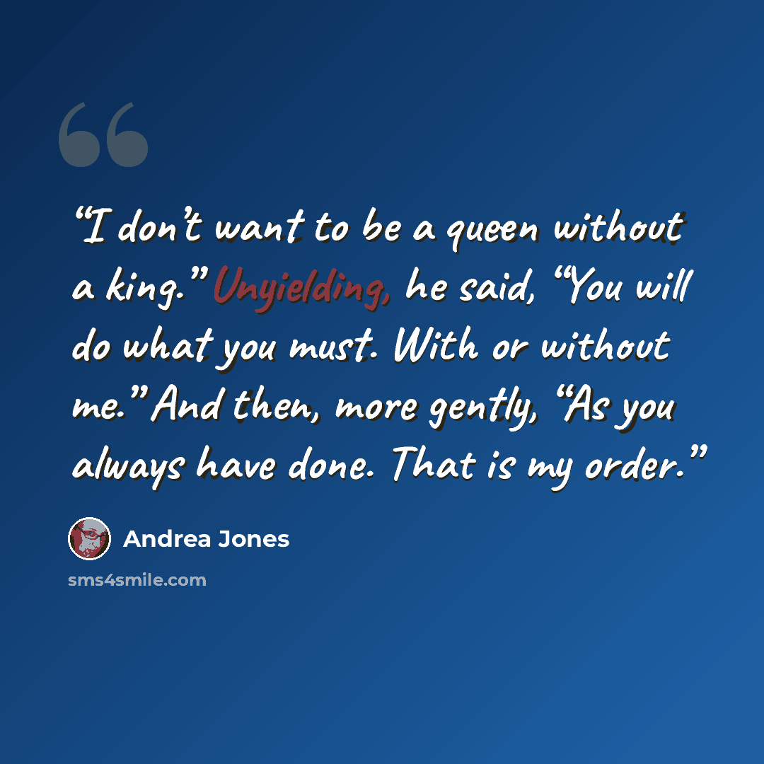 “I don’t want to be a queen without a king.” Unyielding, he said, “You will do what you must. With or without me.” And then, more gently, “As you always have done. That is my order.” quote by Andrea Jones