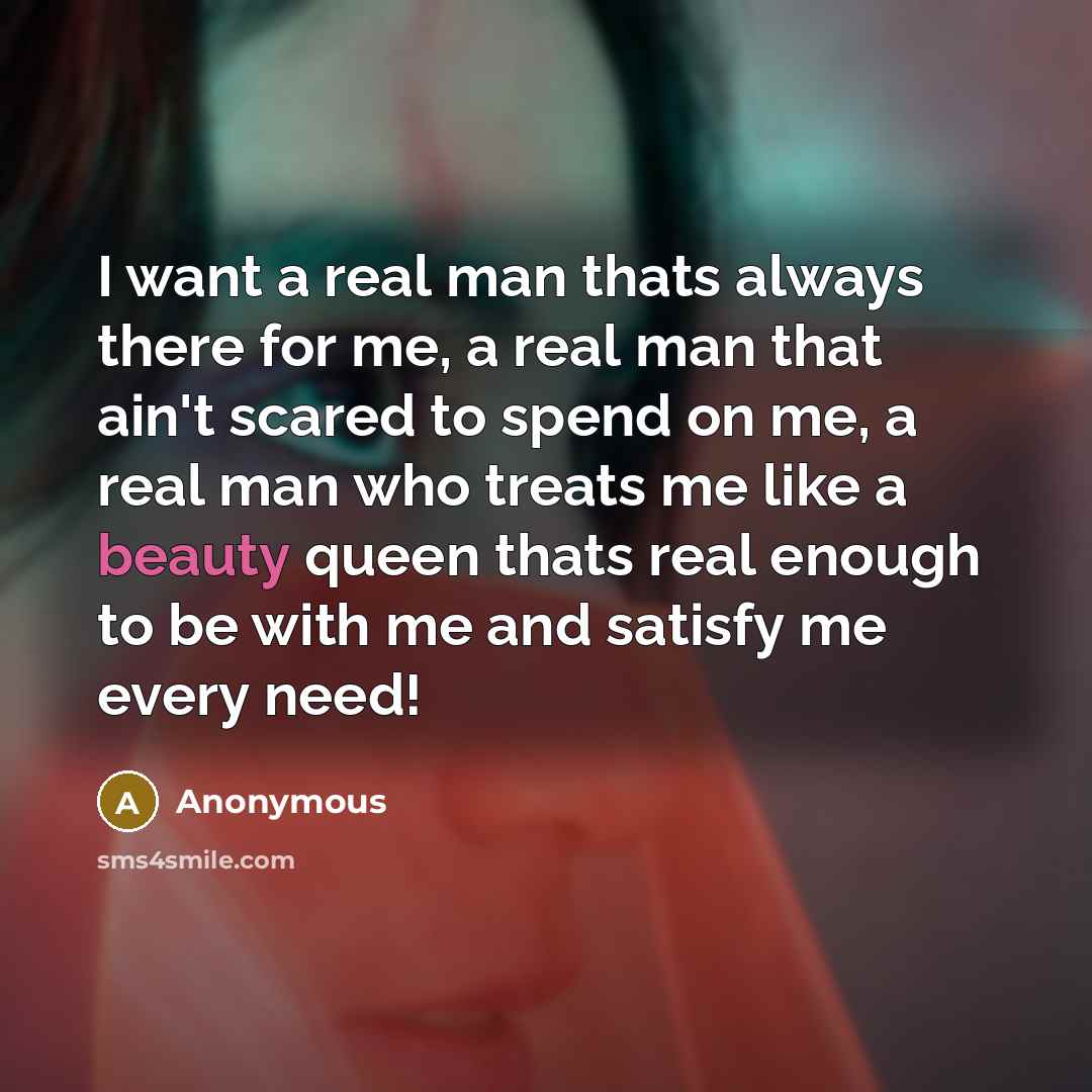 “I want a real man thats always there for me, a real man that ain't scared to spend on me, a real man who treats me like a beauty queen thats real enough to be with me and satisfy me every need!” quote by Anonymous