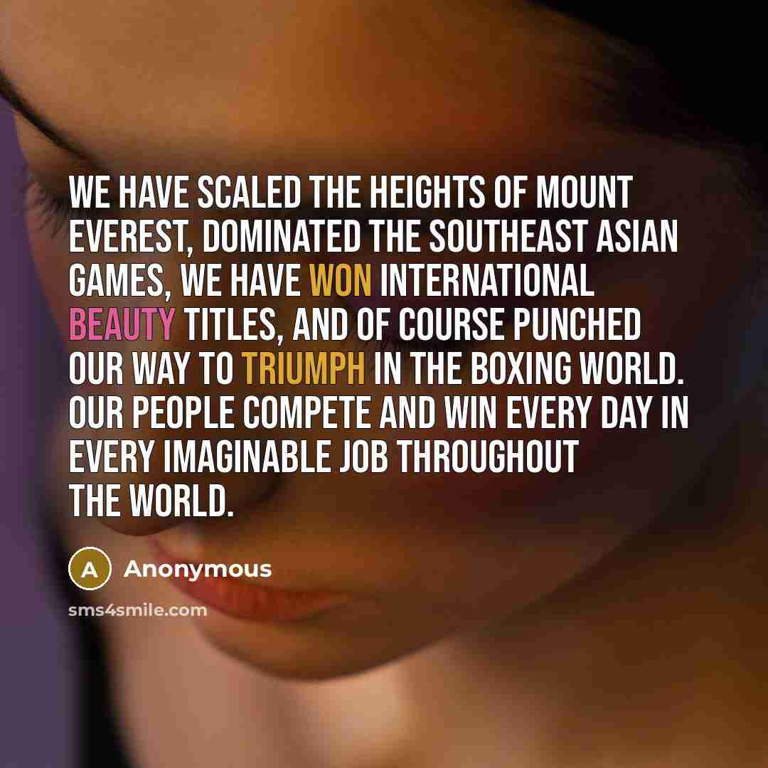 “We have scaled the heights of Mount Everest, dominated the Southeast Asian games, we have won international beauty titles, and of course punched our way to triumph in the boxing world. Our people compete and win every day in every imaginable job throughout the world.” quote by Anonymous