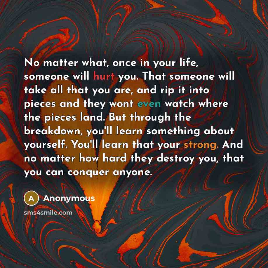 “No matter what, once in your life, someone will hurt you. That someone will take all that you are, and rip it into pieces and they wont even watch where the pieces land. But through the breakdown, you'll learn something about yourself. You'll learn that your strong. And no matter how hard they…” quote by Anonymous