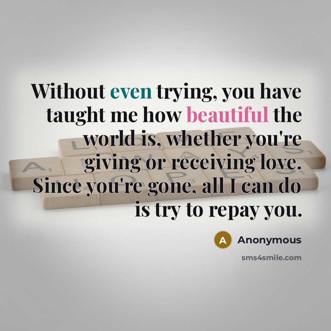 “Without even trying, you have taught me how beautiful the world is, whether you're giving or receiving love. Since you're gone, all I can do is try to repay you.” quote by Anonymous