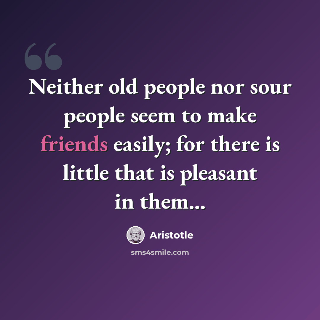 “Neither old people nor sour people seem to make friends easily; for there is little that is pleasant in them...” quote by Aristotle