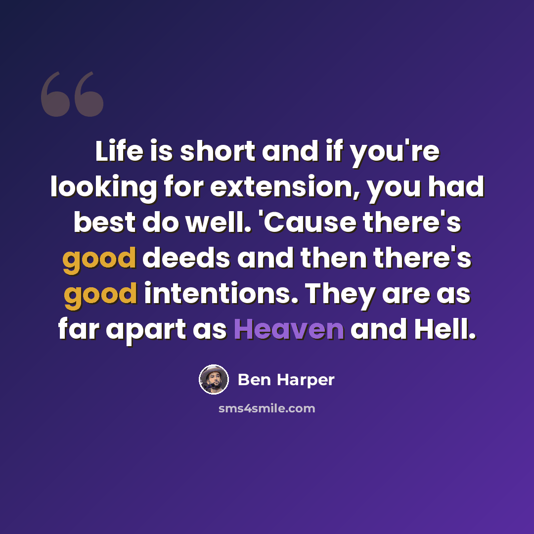“Life is short and if you're looking for extension, you had best do well. 'Cause there's good deeds and then there's good intentions. They are as far apart as Heaven and Hell.” quote by Ben Harper
