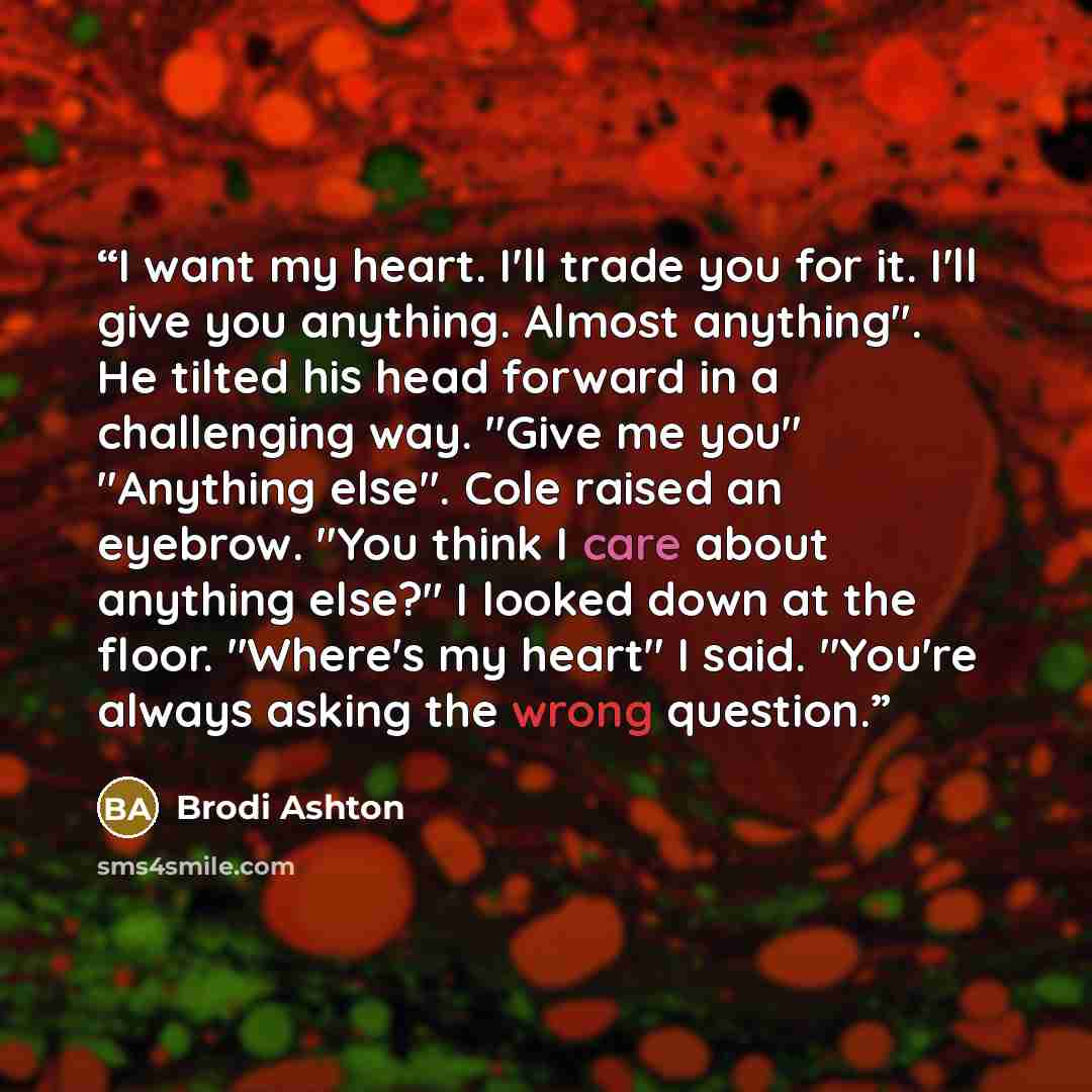 “I want my heart. I'll trade you for it. I'll give you anything. Almost anything". He tilted his head forward in a challenging way. "Give me you" "Anything else". Cole raised an eyebrow. "You think I care about anything else?" I looked down at the floor. "Where's my heart" I said. "You're always…” quote by Brodi Ashton