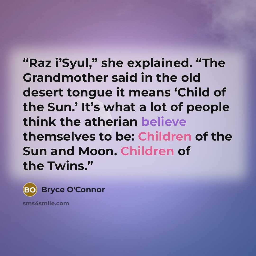 “Raz i’Syul,” she explained. “The Grandmother said in the old desert tongue it means ‘Child of the Sun.’ It’s what a lot of people think the atherian believe themselves to be: Children of the Sun and Moon. Children of the Twins.” quote by Bryce O'Connor