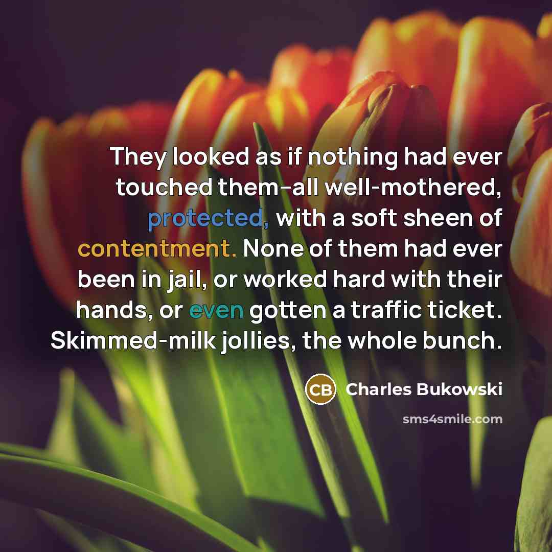 “They looked as if nothing had ever touched them--all well-mothered, protected, with a soft sheen of contentment. None of them had ever been in jail, or worked hard with their hands, or even gotten a traffic ticket. Skimmed-milk jollies, the whole bunch.” quote by Charles Bukowski