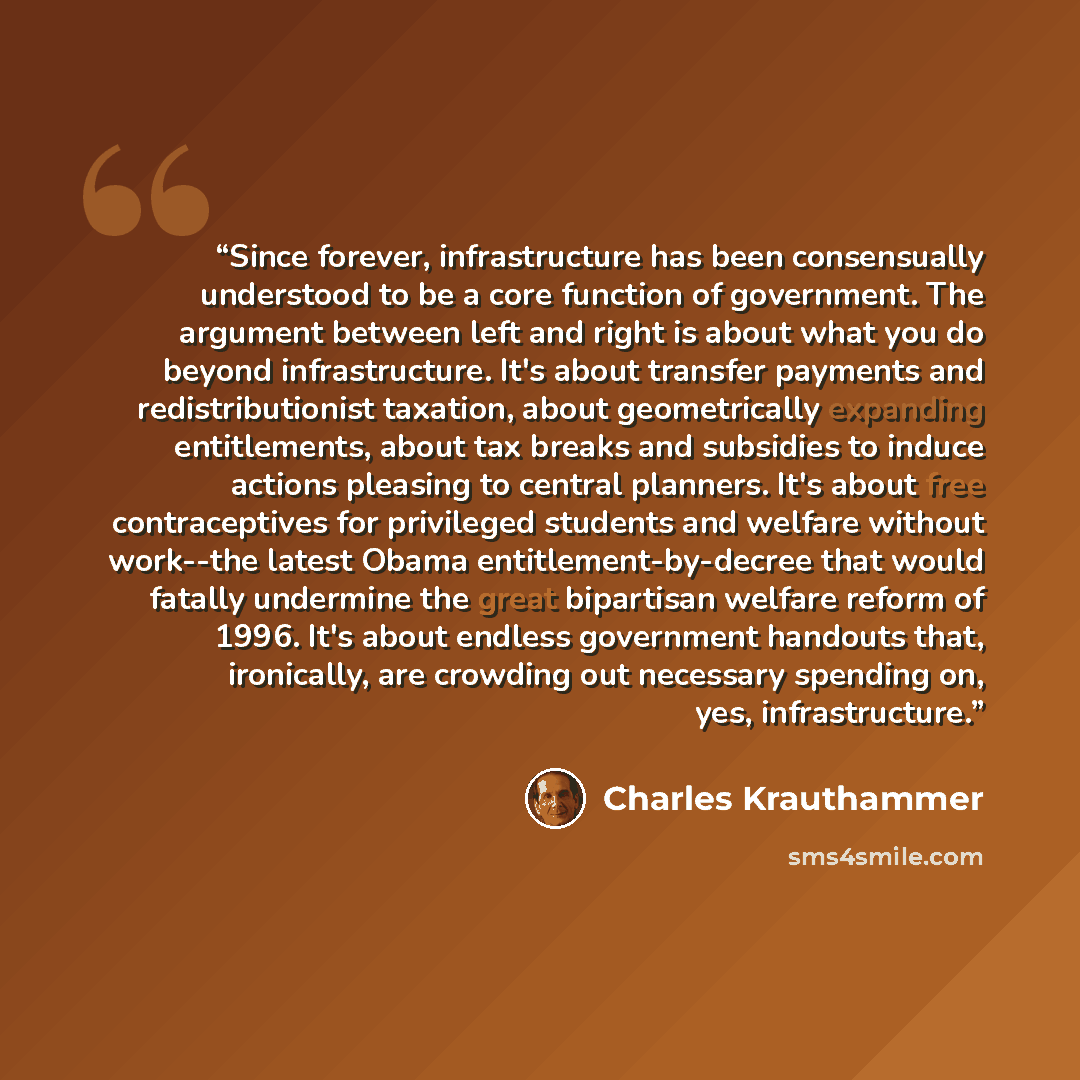 “Since forever, infrastructure has been consensually understood to be a core function of government. The argument between left and right is about what you do beyond infrastructure. It's about transfer payments and redistributionist taxation, about geometrically expanding entitlements, about tax…” quote by Charles Krauthammer