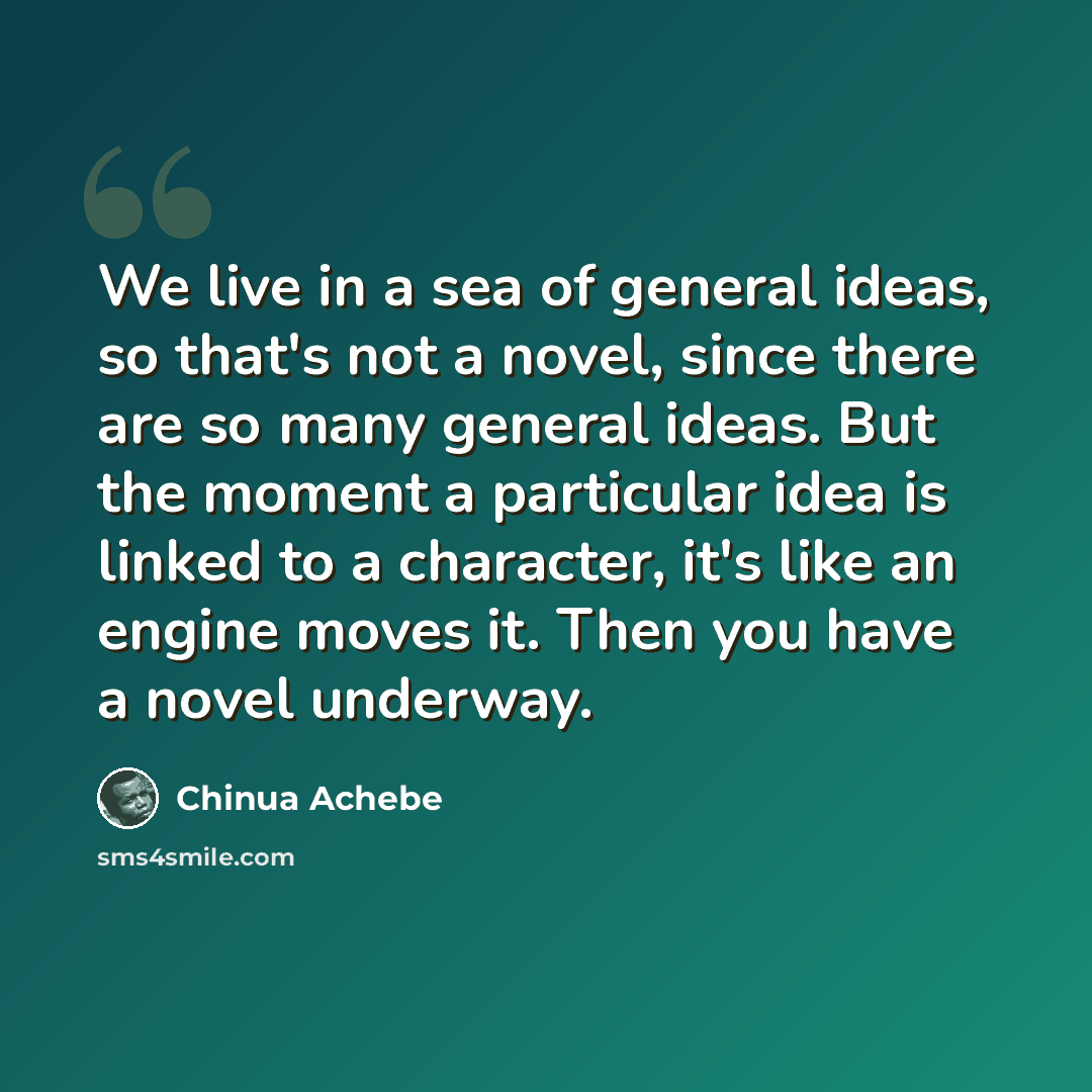 “We live in a sea of general ideas, so that's not a novel, since there are so many general ideas. But the moment a particular idea is linked to a character, it's like an engine moves it. Then you have a novel underway.” quote by Chinua Achebe