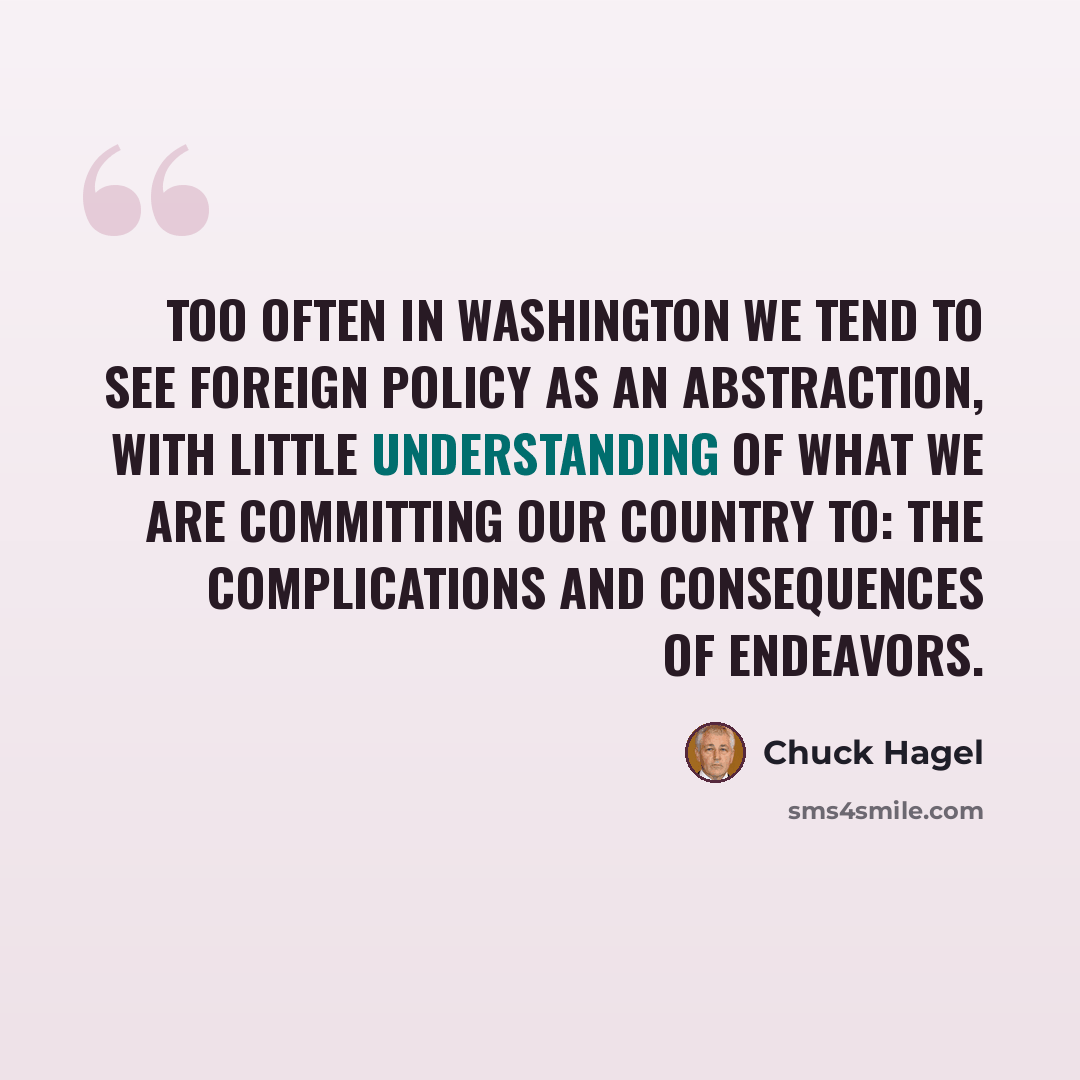 “Too often in Washington we tend to see foreign policy as an abstraction, with little understanding of what we are committing our country to: the complications and consequences of endeavors.” quote by Chuck Hagel