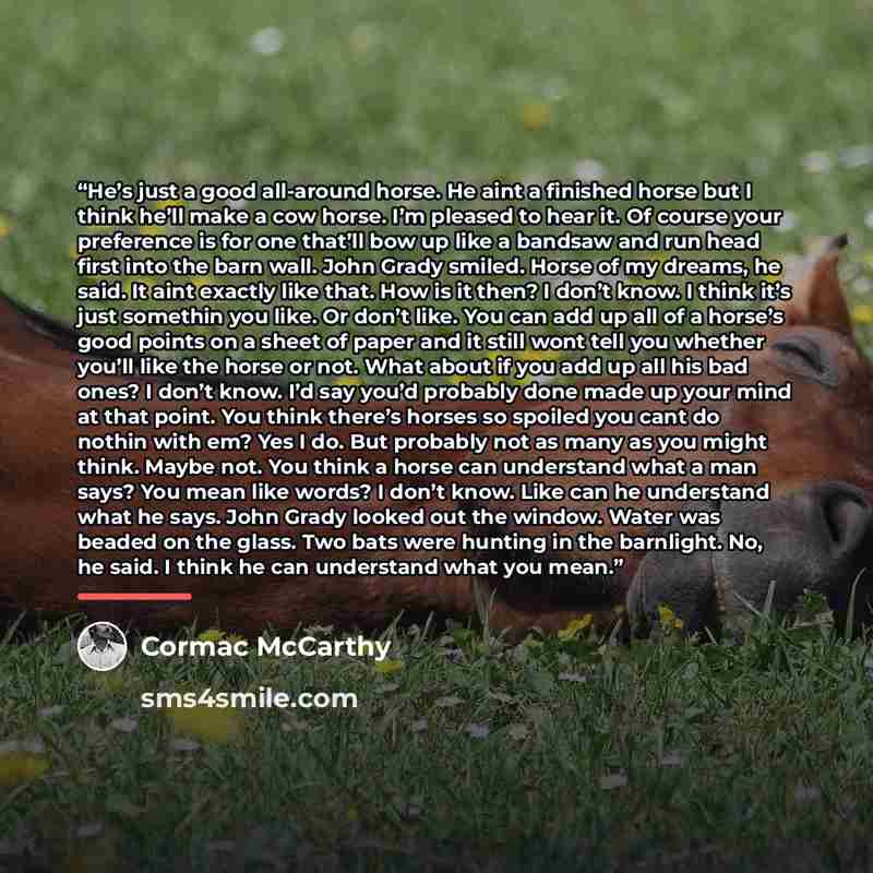 “He’s just a good all-around horse. He aint a finished horse but I think he’ll make a cow horse. I’m pleased to hear it. Of course your preference is for one that’ll bow up like a bandsaw and run head first into the barn wall. John Grady smiled. Horse of my dreams, he said. It aint exactly like…” quote by Cormac McCarthy