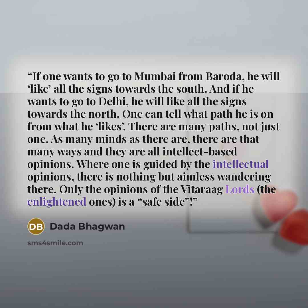 “If one wants to go to Mumbai from Baroda, he will ‘like’ all the signs towards the south. And if he wants to go to Delhi, he will like all the signs towards the north. One can tell what path he is on from what he ‘likes’. There are many paths, not just one. As many minds as there are, there are…” quote by Dada Bhagwan