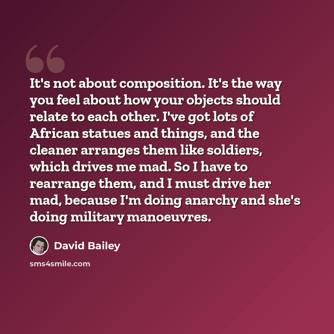 “It's not about composition. It's the way you feel about how your objects should relate to each other. I've got lots of African statues and things, and the cleaner arranges them like soldiers, which drives me mad. So I have to rearrange them, and I must drive her mad, because I'm doing anarchy and…” quote by David Bailey