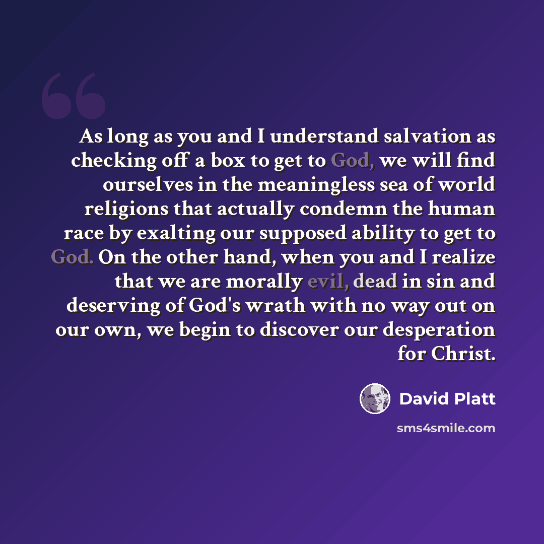 “As long as you and I understand salvation as checking off a box to get to God, we will find ourselves in the meaningless sea of world religions that actually condemn the human race by exalting our supposed ability to get to God. On the other hand, when you and I realize that we are morally evil…” quote by David Platt