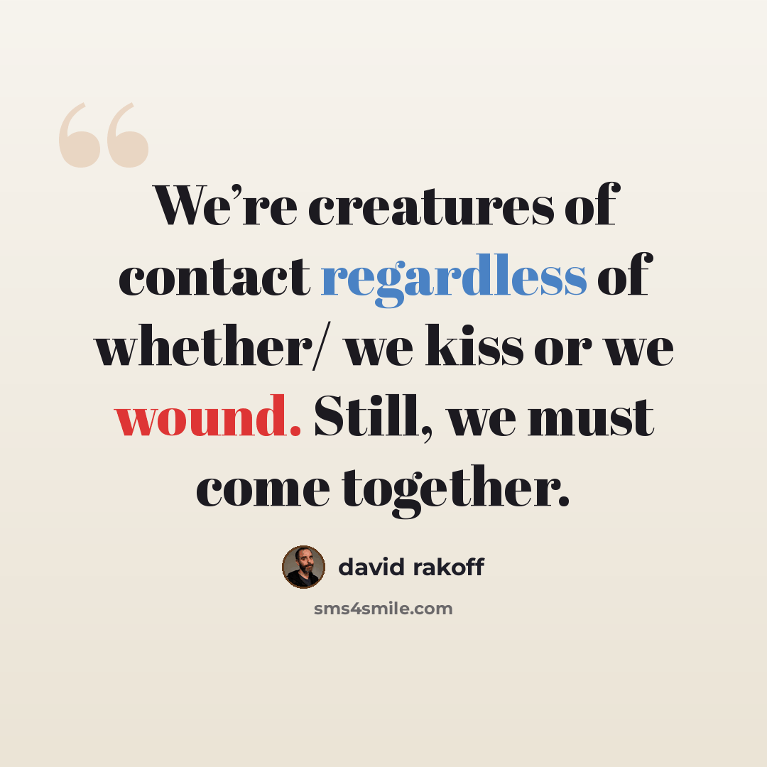 “We’re creatures of contact regardless of whether/ we kiss or we wound. Still, we must come together.” quote by David Rakoff