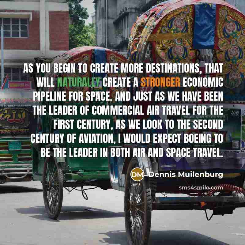 “As you begin to create more destinations, that will naturally create a stronger economic pipeline for space. And just as we have been the leader of commercial air travel for the first century, as we look to the second century of aviation, I would expect Boeing to be the leader in both air and…” quote by Dennis Muilenburg