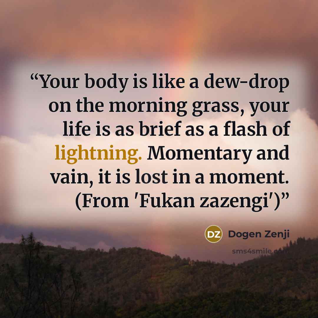 “Your body is like a dew-drop on the morning grass, your life is as brief as a flash of lightning. Momentary and vain, it is lost in a moment. (From 'Fukan zazengi')” quote by Dōgen Zenji