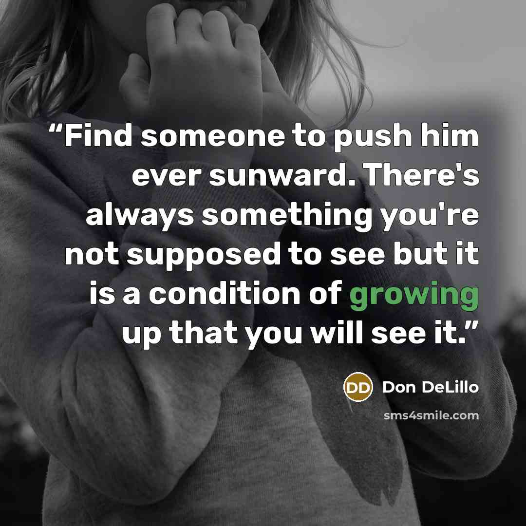 “Find someone to push him ever sunward. There's always something you're not supposed to see but it is a condition of growing up that you will see it.” quote by Don DeLillo