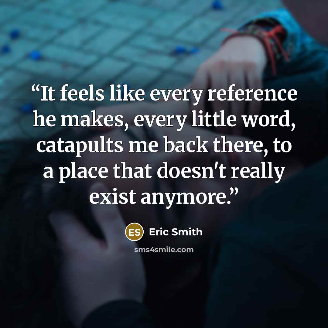 “It feels like every reference he makes, every little word, catapults me back there, to a place that doesn't really exist anymore.” quote by Eric Smith