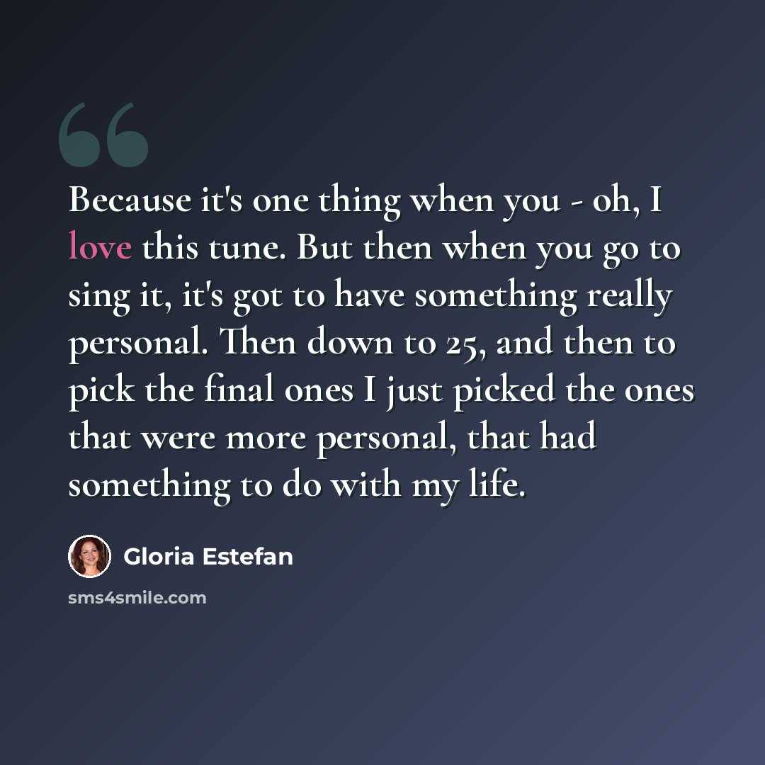 “Because it's one thing when you - oh, I love this tune. But then when you go to sing it, it's got to have something really personal. Then down to 25, and then to pick the final ones I just picked the ones that were more personal, that had something to do with my life.” quote by Gloria Estefan