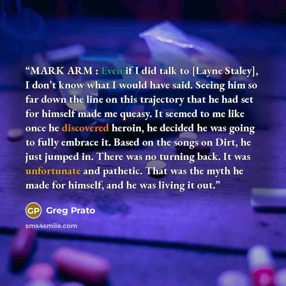 “MARK ARM : Even if I did talk to [Layne Staley], I don’t know what I would have said. Seeing him so far down the line on this trajectory that he had set for himself made me queasy. It seemed to me like once he discovered heroin, he decided he was going to fully embrace it. Based on the songs on…” quote by Greg Prato