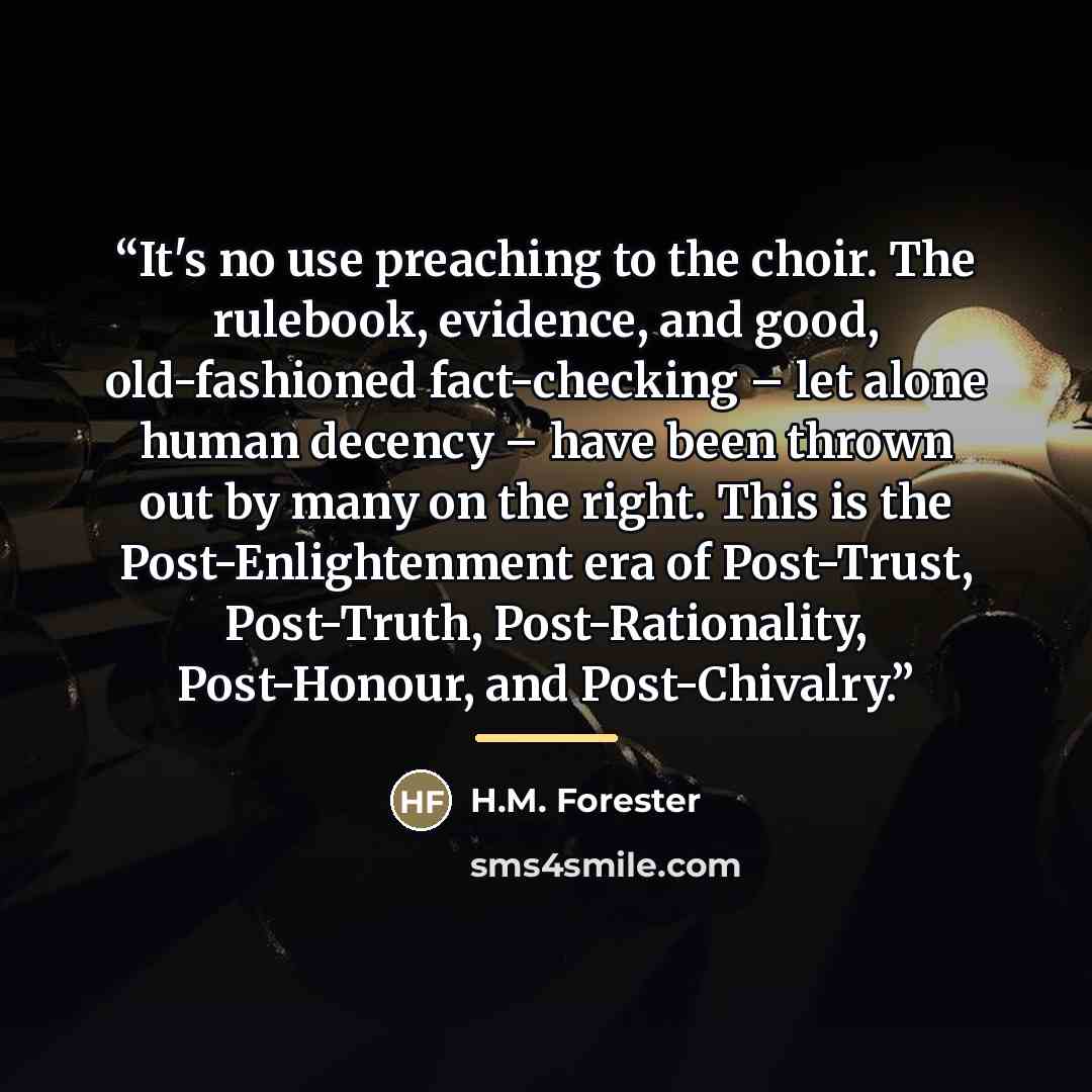 “It's no use preaching to the choir. The rulebook, evidence, and good, old-fashioned fact-checking – let alone human decency – have been thrown out by many on the right. This is the Post-Enlightenment era of Post-Trust, Post-Truth, Post-Rationality, Post-Honour, and Post-Chivalry.” quote by H.M. Forester