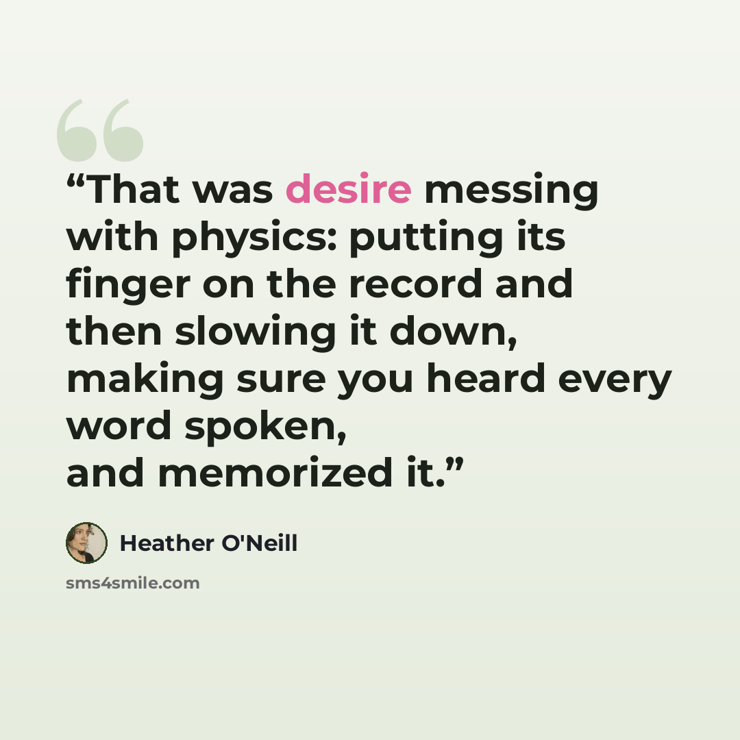 “That was desire messing with physics: putting its finger on the record and then slowing it down, making sure you heard every word spoken, and memorized it.” quote by Heather O'Neill