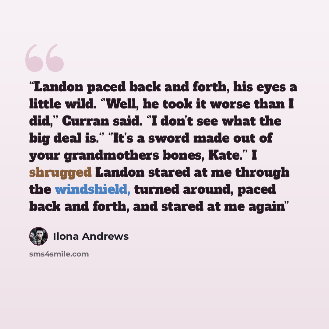 “Landon paced back and forth, his eyes a little wild. ‘’Well, he took it worse than I did,’’ Curran said. ‘’I don’t see what the big deal is.‘’ ‘’It’s a sword made out of your grandmothers bones, Kate.’’ I shrugged Landon stared at me through the windshield, turned around, paced back and forth, and…” quote by Ilona Andrews