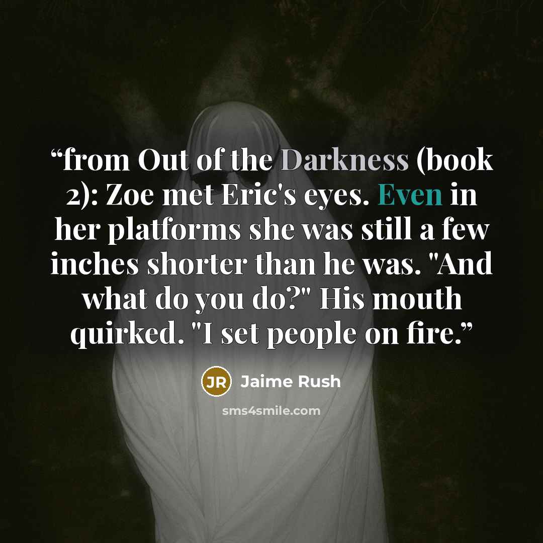 “from Out of the Darkness (book 2): Zoe met Eric's eyes. Even in her platforms she was still a few inches shorter than he was. "And what do you do?" His mouth quirked. "I set people on fire.” quote by Jaime Rush