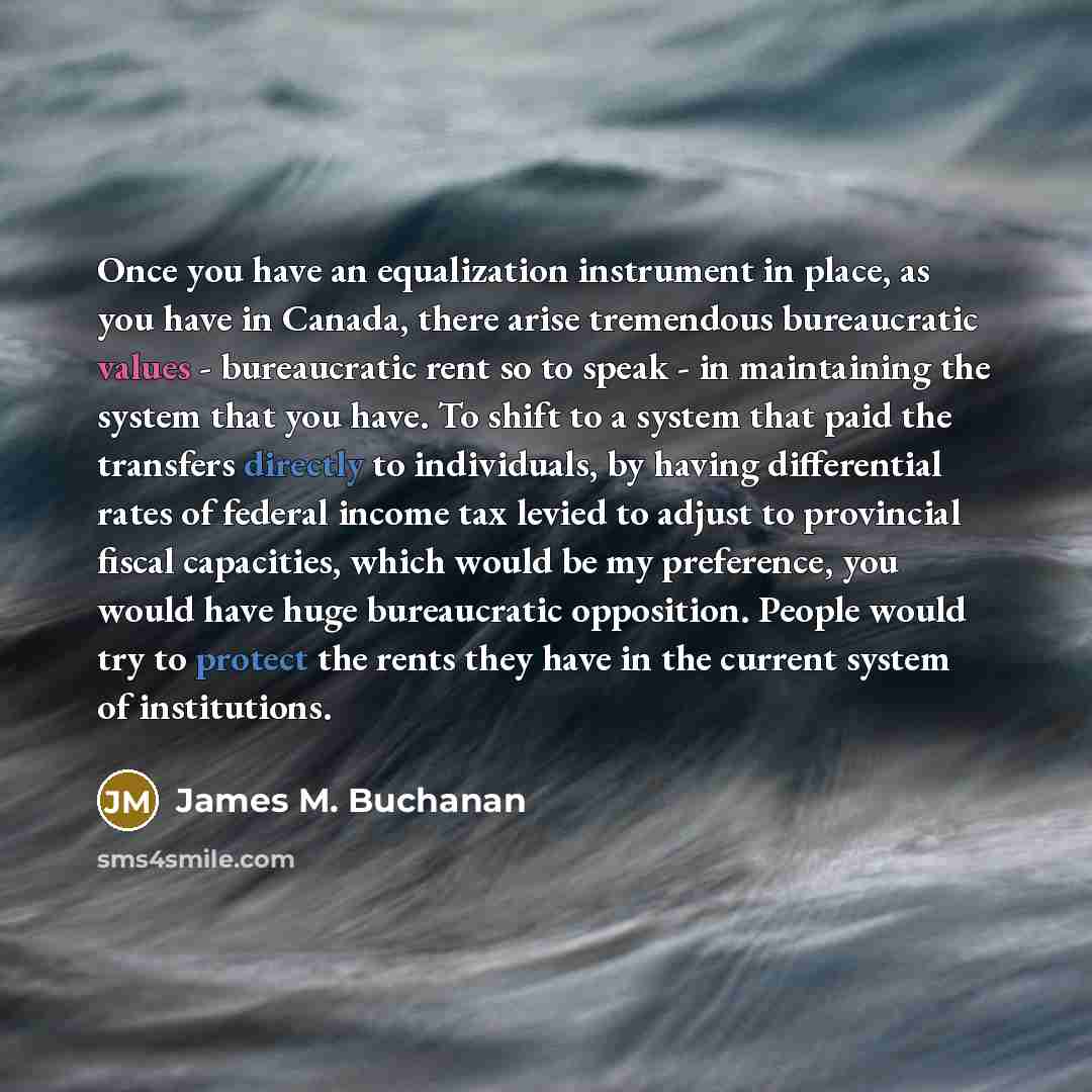 “Once you have an equalization instrument in place, as you have in Canada, there arise tremendous bureaucratic values - bureaucratic rent so to speak - in maintaining the system that you have. To shift to a system that paid the transfers directly to individuals, by having differential rates of…” quote by James M. Buchanan