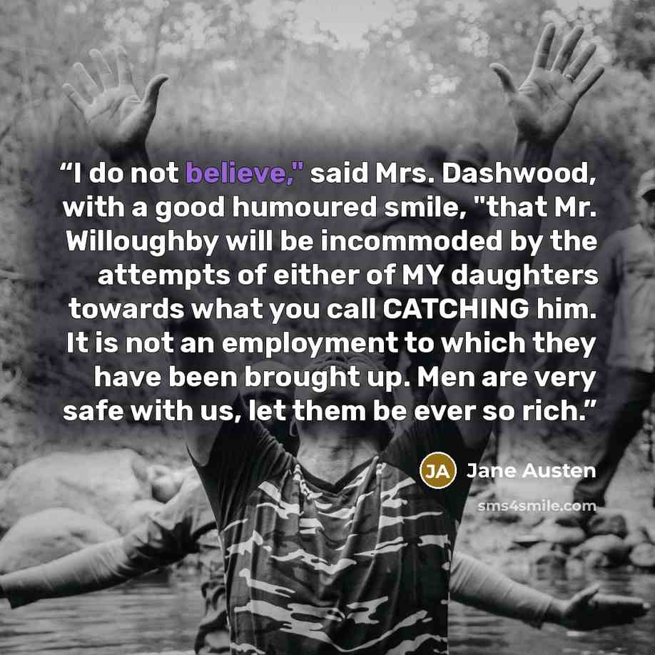 “I do not believe," said Mrs. Dashwood, with a good humoured smile, "that Mr. Willoughby will be incommoded by the attempts of either of MY daughters towards what you call CATCHING him. It is not an employment to which they have been brought up. Men are very safe with us, let them be ever so rich.” quote by Jane Austen