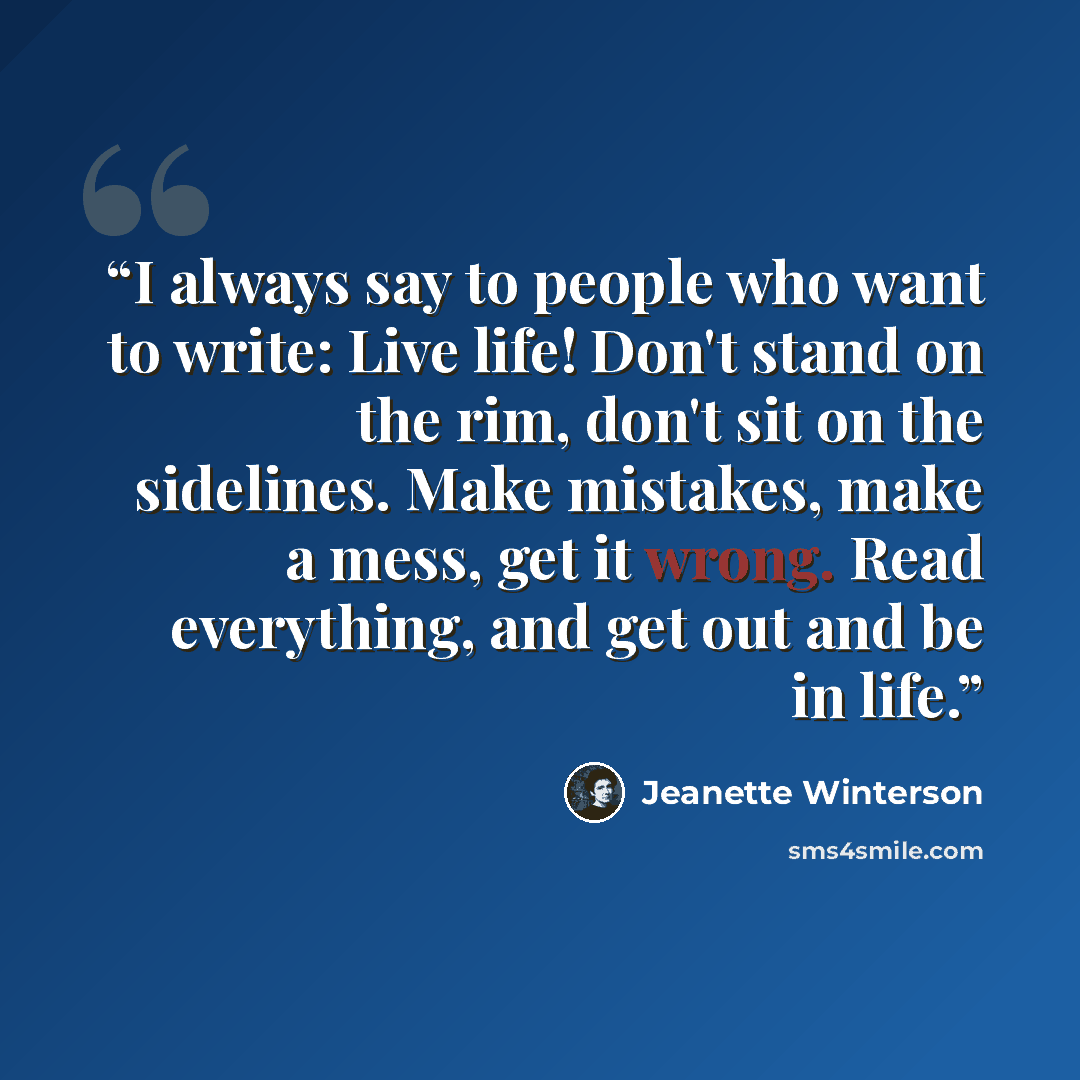 “I always say to people who want to write: Live life! Don't stand on the rim, don't sit on the sidelines. Make mistakes, make a mess, get it wrong. Read everything, and get out and be in life.” quote by Jeanette Winterson
