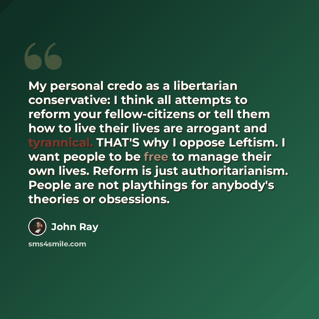 “My personal credo as a libertarian conservative: I think all attempts to reform your fellow-citizens or tell them how to live their lives are arrogant and tyrannical. THAT'S why I oppose Leftism. I want people to be free to manage their own lives. Reform is just authoritarianism. People are not…” quote by John Ray