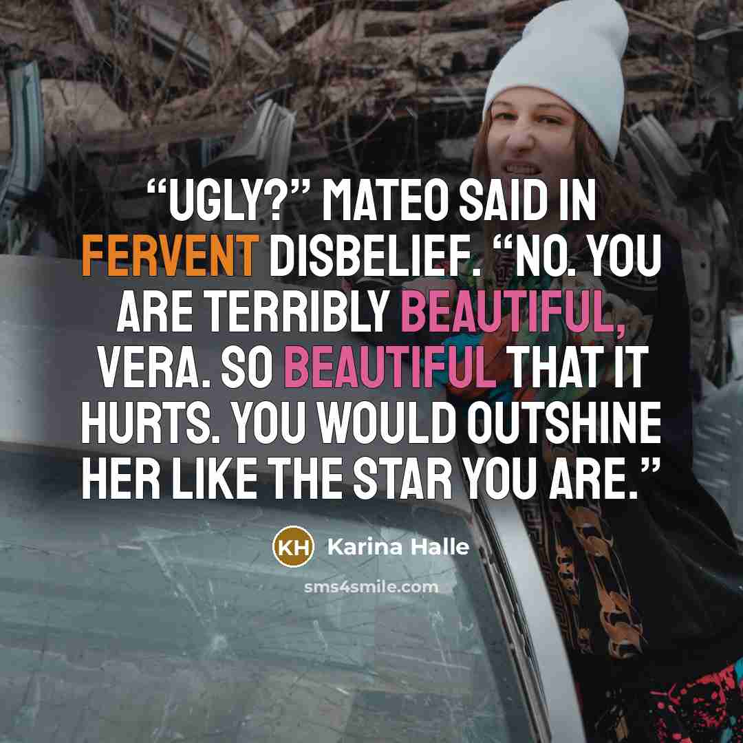 “Ugly?” Mateo said in fervent disbelief. “No. You are terribly beautiful, Vera. So beautiful that it hurts. You would outshine her like the star you are.” quote by Karina Halle