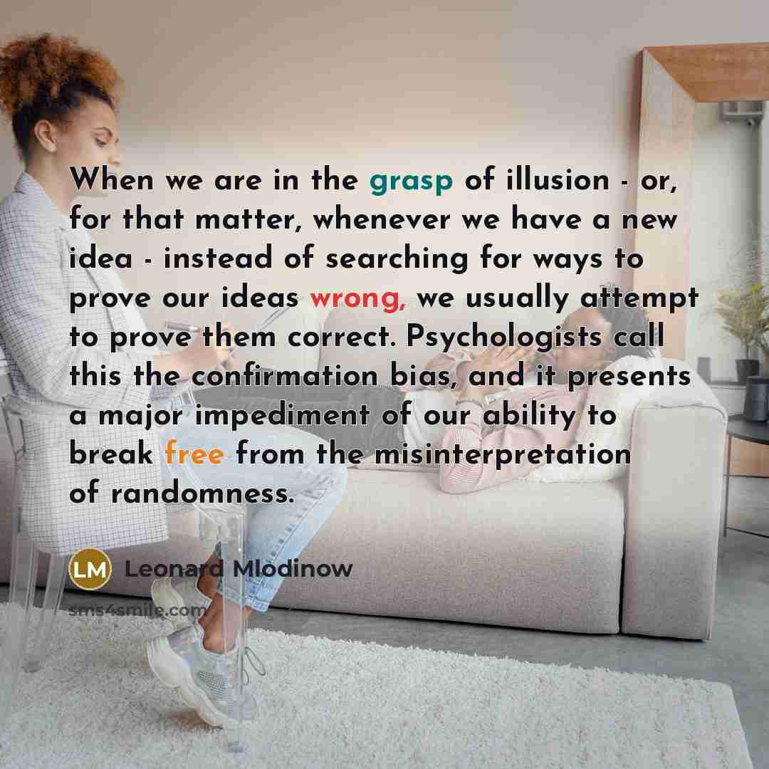 “When we are in the grasp of illusion - or, for that matter, whenever we have a new idea - instead of searching for ways to prove our ideas wrong, we usually attempt to prove them correct. Psychologists call this the confirmation bias, and it presents a major impediment of our ability to break free…” quote by Leonard Mlodinow