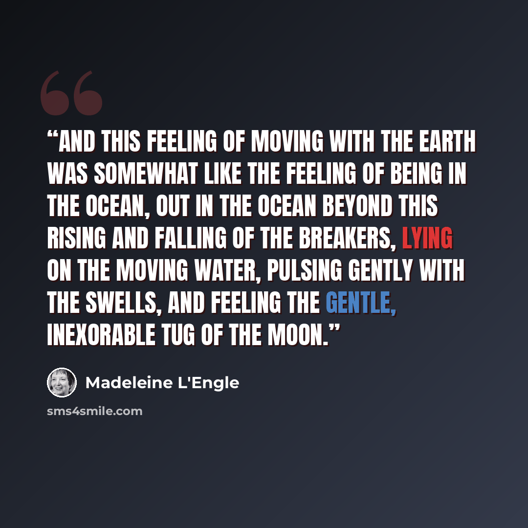 “And this feeling of moving with the earth was somewhat like the feeling of being in the ocean, out in the ocean beyond this rising and falling of the breakers, lying on the moving water, pulsing gently with the swells, and feeling the gentle, inexorable tug of the moon.” quote by Madeleine L'Engle