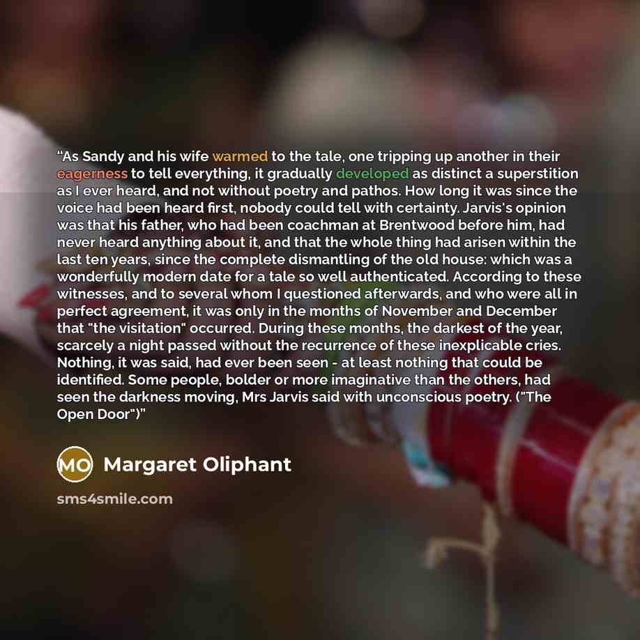 “As Sandy and his wife warmed to the tale, one tripping up another in their eagerness to tell everything, it gradually developed as distinct a superstition as I ever heard, and not without poetry and pathos. How long it was since the voice had been heard first, nobody could tell with certainty…” quote by Margaret Oliphant