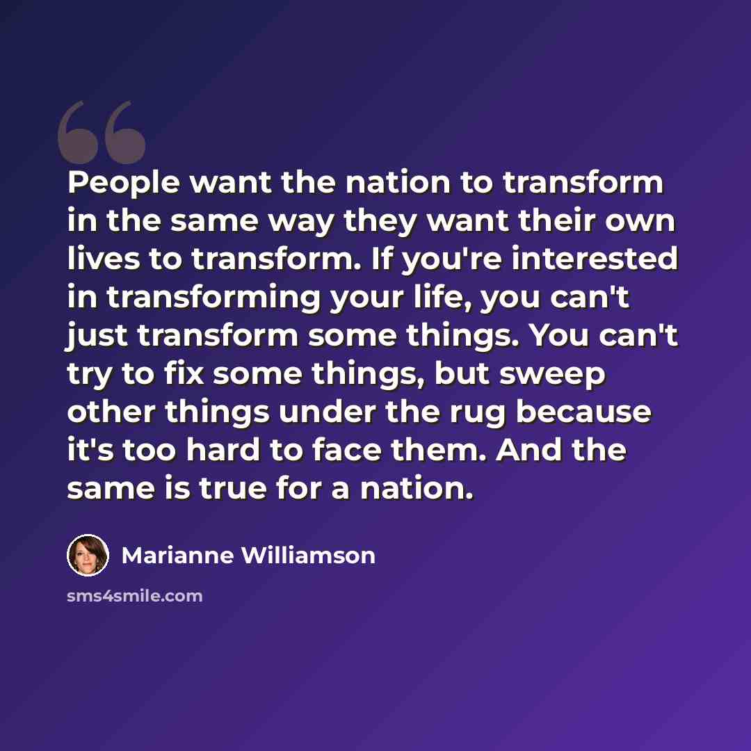 “People want the nation to transform in the same way they want their own lives to transform. If you're interested in transforming your life, you can't just transform some things. You can't try to fix some things, but sweep other things under the rug because it's too hard to face them. And the same…” quote by Marianne Williamson