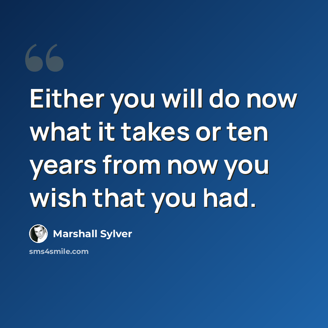 “Either you will do now what it takes or ten years from now you wish that you had.” quote by Marshall Sylver