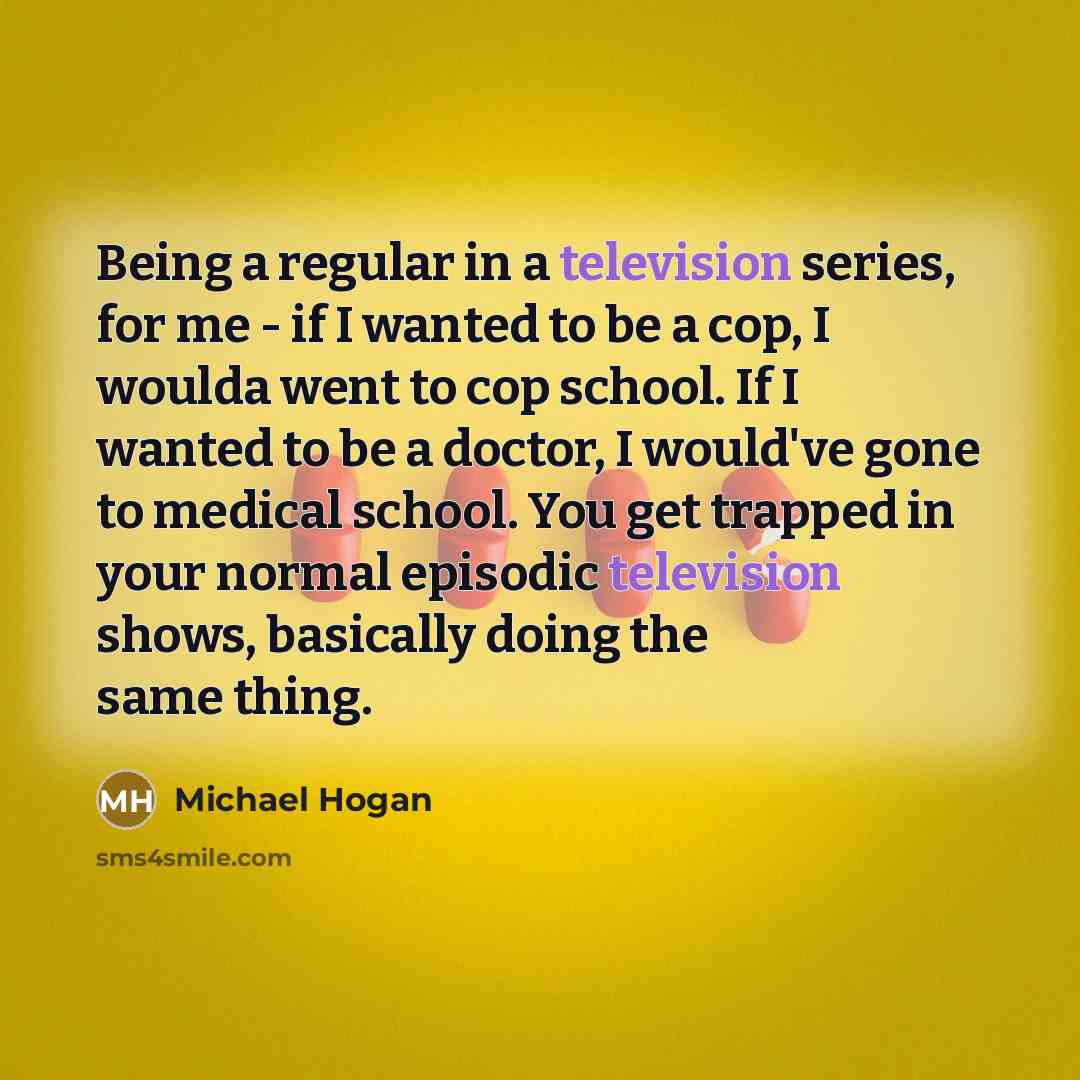 “Being a regular in a television series, for me - if I wanted to be a cop, I woulda went to cop school. If I wanted to be a doctor, I would've gone to medical school. You get trapped in your normal episodic television shows, basically doing the same thing.” quote by Michael Hogan