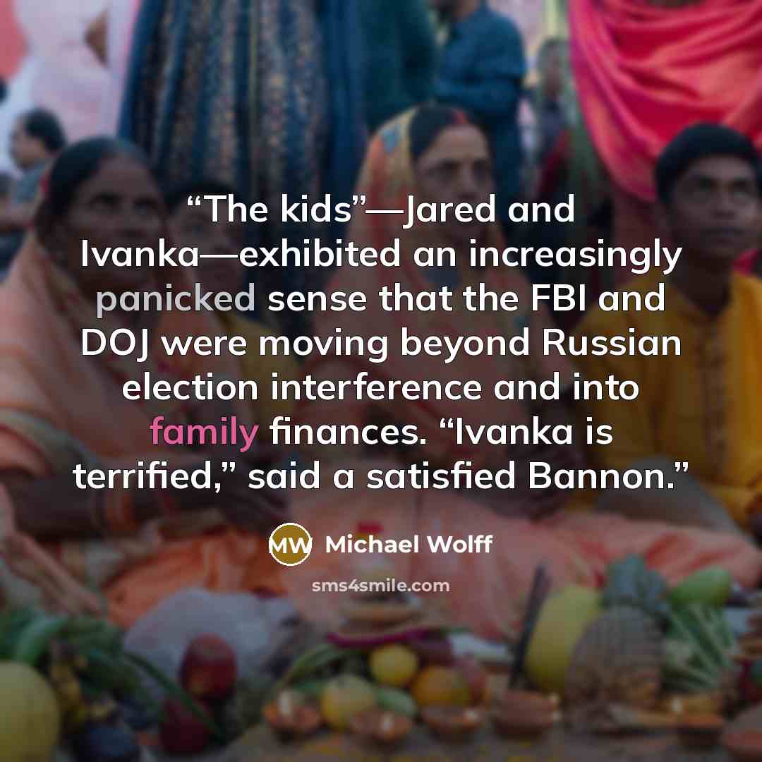 “The kids”—Jared and Ivanka—exhibited an increasingly panicked sense that the FBI and DOJ were moving beyond Russian election interference and into family finances. “Ivanka is terrified,” said a satisfied Bannon.” quote by Michael Wolff