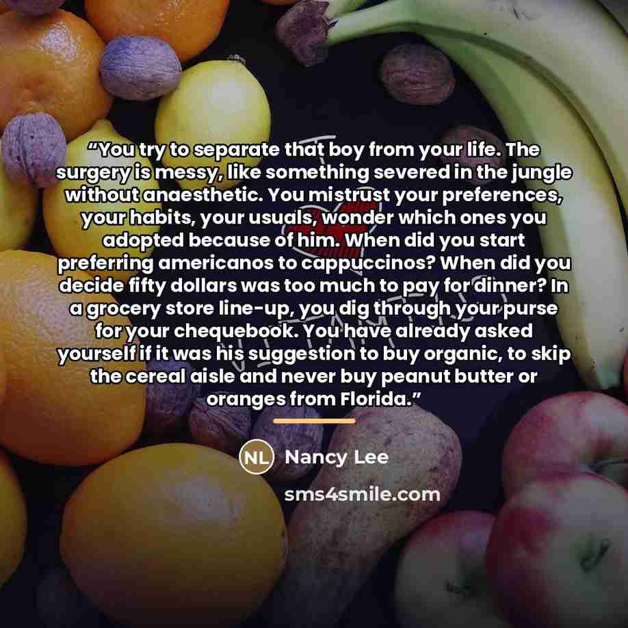 “You try to separate that boy from your life. The surgery is messy, like something severed in the jungle without anaesthetic. You mistrust your preferences, your habits, your usuals, wonder which ones you adopted because of him. When did you start preferring americanos to cappuccinos? When did you…” quote by Nancy Lee