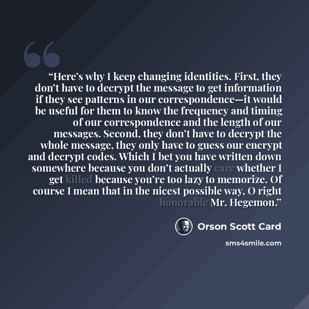 “Here’s why I keep changing identities. First, they don’t have to decrypt the message to get information if they see patterns in our correspondence—it would be useful for them to know the frequency and timing of our correspondence and the length of our messages. Second, they don’t have to decrypt…” quote by Orson Scott Card