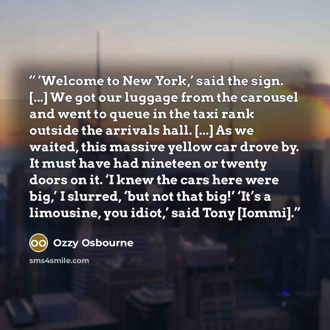 “’Welcome to New York,’ said the sign. [...] We got our luggage from the carousel and went to queue in the taxi rank outside the arrivals hall. [...] As we waited, this massive yellow car drove by. It must have had nineteen or twenty doors on it. ‘I knew the cars here were big,’ I slurred, ‘but not…” quote by Ozzy Osbourne