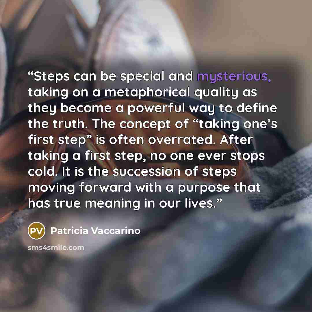 “Steps can be special and mysterious, taking on a metaphorical quality as they become a powerful way to define the truth. The concept of “taking one’s first step” is often overrated. After taking a first step, no one ever stops cold. It is the succession of steps moving forward with a purpose that…” quote by Patricia Vaccarino