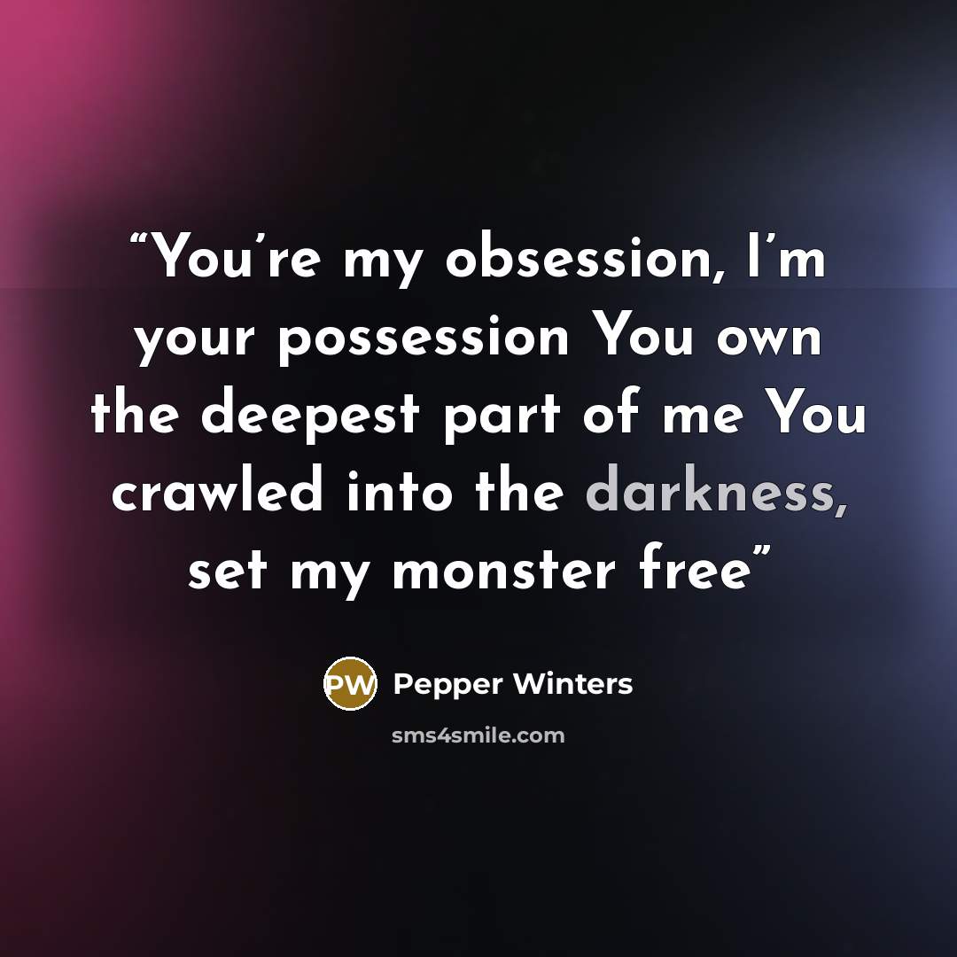 “You’re my obsession, I’m your possession You own the deepest part of me You crawled into the darkness, set my monster free” quote by Pepper Winters