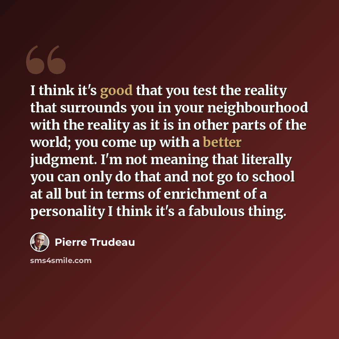 “I think it's good that you test the reality that surrounds you in your neighbourhood with the reality as it is in other parts of the world; you come up with a better judgment. I'm not meaning that literally you can only do that and not go to school at all but in terms of enrichment of a…” quote by Pierre Trudeau